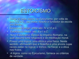 ESTOICISMO









Surge 25 anos depois do Epicurismo, por volta do
ano 312 a.C., seu maior filosofo e fundador da escola
era Zenão.
Estoicismo antigo: entre séc. IV e VI a.C.
Estoicismo médio: séc. II e I a.C.
Novo Estoicismo: Época do Império Romano, na
qual assume tons religiosos e de meditação moral.
Possui uma lógica, uma ética e uma física. Neste
sentido, afirmavam que a filosofia é uma arvore cujas
raízes estão na lógica; o tronco, na física; e a ética
nos frutos.
A lógica, como no Epicurismo, fornece os critérios
de verdade.

 