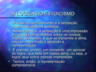 A LÓGICA DO ESTOICISMO







A base do conhecimento é a sensação,
aquilo que afeta os sentidos.
Nestes termos, a sensação é uma impressão
provocada pelos objetos sobre os nossos
órgãos sensoriais, e que se transmite à alma,
nela se imprimindo e gerando a
representação.
É preciso, porém, um consentir, um aprovar
do logos, que está em nossa alma, ou seja, o
logos atua sobre nossas impressões.
Temos, então, a representação
compreensiva.

 