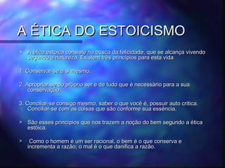 A ÉTICA DO ESTOICISMO


A ética estóica consiste na busca da felicidade, que se alcança vivendo
segundo a natureza. Existem três princípios para esta vida

1. Conservar-se a si mesmo.
2. Apropriar-se do próprio ser e de tudo que é necessário para a sua
conservação.
3. Conciliar-se consigo mesmo, saber o que você é, possuir auto critica.
Conciliar-se com as coisas que são conforme sua essência.


São esses princípios que nos trazem a noção do bem segundo a ética
estóica.



Como o homem é um ser racional, o bem é o que conserva e
incrementa a razão; o mal é o que danifica a razão.

 