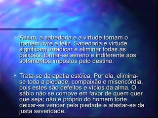 

Assim, a sabedoria e a virtude tornam o
homem livre e feliz. Sabedoria e virtude
significam erradicar e eliminar todas as
paixões, tornar-se sereno e indiferente aos
sofrimentos impostos pelo destino.



Trata-se da apatia estóica. Por ela, eliminase toda a piedade, compaixão e misericórdia,
pois estes são defeitos e vícios da alma. O
sábio não se comove em favor de quem quer
que seja; não é próprio do homem forte
deixar-se vencer pela piedade e afastar-se da
justa severidade.

 