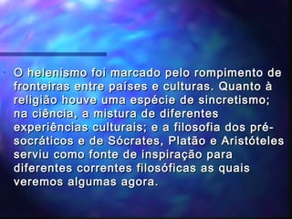 •

O helenismo foi marcado pelo rompimento de
fronteiras entre países e culturas. Quanto à
religião houve uma espécie de sincretismo;
na ciência, a mistura de diferentes
experiências culturais; e a filosofia dos présocráticos e de Sócrates, Platão e Aristóteles
serviu como fonte de inspiração para
diferentes correntes filosóficas as quais
veremos algumas agora.

 