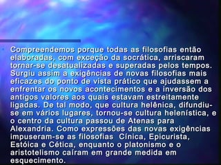 •

Compreendemos porque todas as filosofias então
elaboradas, com exceção da socrática, arriscaram
tornar-se desatualizadas e superadas pelos tempos.
Surgiu assim a exigências de novas filosofias mais
eficazes do ponto de vista prático que ajudassem a
enfrentar os novos acontecimentos e a inversão dos
antigos valores aos quais estavam estreitamente
ligadas. De tal modo, que cultura helênica, difundiuse em vários lugares, tornou-se cultura helenística, e
o centro da cultura passou de Atenas para
Alexandria. Como expressões das novas exigências
impuseram-se as filosofias Cínica, Epicurista,
Estóica e Cética, enquanto o platonismo e o
aristotelismo caíram em grande medida em
esquecimento.

 