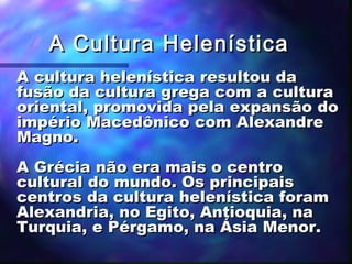 A Cultura Helenística
A cultura helenística resultou da
fusão da cultura grega com a cultura
oriental, promovida pela expansão do
império Macedônico com Alexandre
Magno.
A Grécia não era mais o centro
cultural do mundo. Os principais
centros da cultura helenística foram
Alexandria, no Egito, Antioquia, na
Turquia, e Pérgamo, na Ásia Menor.

 