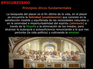 EPICUREISMO
Principios éticos fundamentales
La búsqueda del placer es el fin último de la vida, en el placer
se encuentra la felicidad (eudaimonia) que consiste en la
satisfacción medida y equilibrada de las necesidades naturales y
en la serenidad e imperturbabilidad del espíritu (ataraxia) a
través de la filosofía y la eliminación de los miedos, para
alcanzar la autarquía o autosuficiencia renunciando a lo que nos
perturba (la vida política) y cultivando la amistad
 