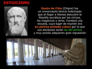 ESTOICISMO
Zenón de Citio (Chipre) fue
un comerciante fenicio helenizado
que al llegar a Atenas descubre la
filosofía socrática por los cínicos,
los megáricos y otros. Fundará una
escuela, cuyo lugar de reunión era
un pórtico pintado (stoa) por lo que
sus discípulos serán los del pórtico
y muy pronto adquieren gran reputación
 