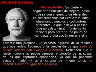 ESCEPTICISMO
Pirrón de Elis, fue pintor y
seguidor de Euclides de Mégara, hasta
que se une al ejercito de Alejandro
en sus campañas por Persia y la india,
observando pueblos y costumbres
diferentes, lo que le lleva a pensar
que no existe ningún fundamento
racional para preferir una pauta de
conducta o una acción moral a otra
Escepticismo propone un examen riguroso de la realidad
que nos rodea, llegamos a la conclusión de que nada se
puede conocer con exactitud o certeza. Defienden que la
razón humana no puede penetrar el corazón de las cosas,
de las que captamos apariencias, ya que no podemos
asegurar nada, ni tener certeza de ningún tema, no
podemos emitir ningún tipo de juicio
 