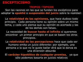 ESCEPTICISMO
TROPOS / TOPICOS
Son las razones en las que se fundan los escépticos para
adoptar la epokhé o suspensión del juicio sobre la realidad:
La relatividad de las opiniones, que hace dudoso todo
principio. Cada persona tiene su opinión sobre un mismo
tema, y cada uno piensa que su opinión es acertada y las
de los demás son falsas.
La necesidad de buscar hasta el infinito si queremos
encontrar un primer principio en que se basen los otros
principios.
La relatividad de las percepciones hace que cada ser
humano emita un juicio diferente: por ejemplo, una
persona a la que no le guste bailar dirá que la danza es
una diversión absurda
El carácter hipotético de cualquier premisa, ya que
sólo podemos basarla en juicios relativos
 