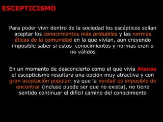 ESCEPTICISMO
Para poder vivir dentro de la sociedad los escépticos solían
aceptar los conocimientos más probables y las normas
éticas de la comunidad en la que vivían, aun creyendo
imposible saber si estos conocimientos y normas eran o
no válidos
En un momento de desconcierto como el que vivía Atenas
el escepticismo resultara una opción muy atractiva y con
gran aceptación popular: ya que la verdad es imposible de
encontrar (incluso puede ser que no exista), no tiene
sentido continuar el difícil camino del conocimiento
 