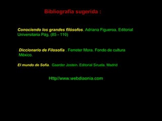El mundo de Sofía. Gaarder Jostein. Editorial Siruela. Madrid
Bibliografía sugerida :
Conociendo los grandes filósofos. Adriana Figueroa. Editorial
Universitaria Pág. (85 - 110)
Diccionario de Filosofía . Ferreter Mora. Fondo de cultura
México.
Http//www.webdiaonia.com
 