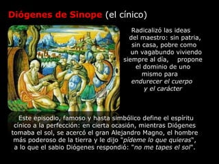 Diógenes de Sinope (el cínico)
Radicalizó las ideas
del maestro: sin patria,
sin casa, pobre como
un vagabundo viviendo
siempre al día, propone
el dominio de uno
mismo para
endurecer el cuerpo
y el carácter
sEste episodio, famoso y hasta simbólico define el espíritu
cínico a la perfección: en cierta ocasión, mientras Diógenes
tomaba el sol, se acercó el gran Alejandro Magno, el hombre
más poderoso de la tierra y le dijo "pídeme lo que quieras“,
a lo que el sabio Diógenes respondió: "no me tapes el sol".
 