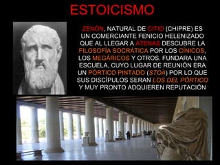 ESTOICISMO
ZENÓN, NATURAL DE CITIO (CHIPRE) ES
UN COMERCIANTE FENICIO HELENIZADO
QUE AL LLEGAR A ATENAS DESCUBRE LA
FILOSOFÍA SOCRÁTICA POR LOS CÍNICOS,
LOS MEGÁRICOS Y OTROS. FUNDARA UNA
ESCUELA, CUYO LUGAR DE REUNIÓN ERA
UN PÓRTICO PINTADO (STOA) POR LO QUE
SUS DISCÍPULOS SERAN LOS DEL PÓRTICO
Y MUY PRONTO ADQUIEREN REPUTACIÓN
 