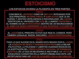 LOS ESTOICOS DIVIDEN LA FILOSOFÍA EN TRES PARTES
LÓGICA
EL LOGOS ES EL PRINCIPIO ACTIVO QUE RIGE EL COSMOS, PERO
TAMBIÉN LENGUAJE, RAZON, DISCURSO: LOGICA PROPOSICIONAL
ÉTICA
TODO LO QUE SUCEDE EN EL MUNDO ESTA REGIDO POR EL LOGOS
LA AUSENCIA DE DESEO Y PASIONES (APATHEIA) ES LA MEJOR
PAUTA ÉTICA: LA FELICIDAD Y LIBERTAD HUMANAS RADICAN EN
LA ACEPTACIÓN DEL ORDEN CÓSMICO RACIONAL DETERMINADO
(DESTINO), DE LO QUE ES NECESARIO E INEVITABLE; LA VIRTUD O
EXCELENCIA CONSISTIRÁ EN LA IMPERTURBABILIDAD ANTE LOS
INFORTUNIOS PARA ASÍ VIVIR DE ACUERDO CON LA NATURALEZA
FÍSICA
CONCIBEN EL UNIVERSO COMO UN SER VIVO INTEGRADO POR
DOS PRINCIPIOS: MATERIA PASIVA Y ALMA ACTIVA QUE LE DA
FUERZA Y SENTIDO (INTELIGENCIA O RACIONALIDAD: UN LOGOS )
IDENTIFICAN AL UNIVERSO CON DIOS (EL LLAMADO PANTEISMO )
EL HOMBRE ES UN MICROCOSMOS DENTRO DE UN MACROCOSMOS
EL SABIO ES QUIEN COMPRENDE LO QUE ACONTECE Y LO ACEPTA
ESTOICISMO
 