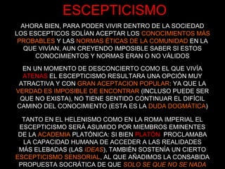 ESCEPTICISMO
AHORA BIEN, PARA PODER VIVIR DENTRO DE LA SOCIEDAD
LOS ESCEPTICOS SOLÍAN ACEPTAR LOS CONOCIMIENTOS MÁS
PROBABLES Y LAS NORMAS ÉTICAS DE LA COMUNIDAD EN LA
QUE VIVÍAN, AUN CREYENDO IMPOSIBLE SABER SI ESTOS
CONOCIMIENTOS Y NORMAS ERAN O NO VÁLIDOS
EN UN MOMENTO DE DESCONCIERTO COMO EL QUE VIVÍA
ATENAS EL ESCEPTICISMO RESULTARA UNA OPCIÓN MUY
ATRACTIVA Y CON GRAN ACEPTACION POPULAR: YA QUE LA
VERDAD ES IMPOSIBLE DE ENCONTRAR (INCLUSO PUEDE SER
QUE NO EXISTA), NO TIENE SENTIDO CONTINUAR EL DIFÍCIL
CAMINO DEL CONOCIMIENTO (ESTA ES LA DUDA DOGMÁTICA)
TANTO EN EL HELENISMO COMO EN LA ROMA IMPERIAL EL
ESCEPTICISMO SERÁ ASUMIDO POR MIEMBROS EMINENTES
DE LA ACADEMIA PLATÓNICA: SI BIEN PLATÓN PROCLAMABA
LA CAPACIDAD HUMANA DE ACCEDER A LAS REALIDADES
MÁS ELEBADAS (LAS IDEAS), TAMBIÉN SOSTENÍA UN CIERTO
ESCEPTICISMO SENSORIAL, AL QUE AÑADIMOS LA CONSABIDA
PROPUESTA SOCRÁTICA DE QUE SOLO SE QUE NO SE NADA
 