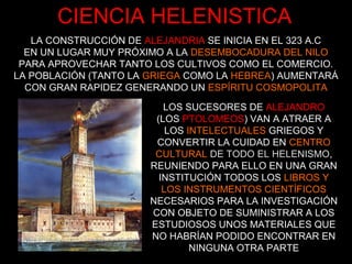 CIENCIA HELENISTICA
LA CONSTRUCCIÓN DE ALEJANDRIA SE INICIA EN EL 323 A.C
EN UN LUGAR MUY PRÓXIMO A LA DESEMBOCADURA DEL NILO
PARA APROVECHAR TANTO LOS CULTIVOS COMO EL COMERCIO.
LA POBLACIÓN (TANTO LA GRIEGA COMO LA HEBREA) AUMENTARÁ
CON GRAN RAPIDEZ GENERANDO UN ESPÍRITU COSMOPOLITA
LOS SUCESORES DE ALEJANDRO
(LOS PTOLOMEOS) VAN A ATRAER A
LOS INTELECTUALES GRIEGOS Y
CONVERTIR LA CUIDAD EN CENTRO
CULTURAL DE TODO EL HELENISMO,
REUNIENDO PARA ELLO EN UNA GRAN
INSTITUCIÓN TODOS LOS LIBROS Y
LOS INSTRUMENTOS CIENTÍFICOS
NECESARIOS PARA LA INVESTIGACIÓN
CON OBJETO DE SUMINISTRAR A LOS
ESTUDIOSOS UNOS MATERIALES QUE
NO HABRÍAN PODIDO ENCONTRAR EN
NINGUNA OTRA PARTE
 