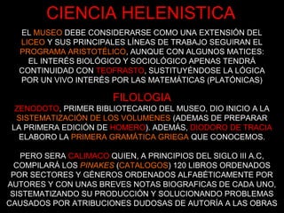FILOLOGIA
ZENODOTO, PRIMER BIBLIOTECARIO DEL MUSEO, DIO INICIO A LA
SISTEMATIZACIÓN DE LOS VOLUMENES (ADEMAS DE PREPARAR
LA PRIMERA EDICIÓN DE HOMERO). ADEMÁS, DIODORO DE TRACIA
ELABORO LA PRIMERA GRAMÁTICA GRIEGA QUE CONOCEMOS.
PERO SERA CALIMACO QUIEN, A PRINCIPIOS DEL SIGLO III A.C,
COMPILARÁ LOS PINAKES (CATALOGOS) 120 LIBROS ORDENADOS
POR SECTORES Y GÉNEROS ORDENADOS ALFABÉTICAMENTE POR
AUTORES Y CON UNAS BREVES NOTAS BIOGRAFICAS DE CADA UNO,
SISTEMATIZANDO SU PRODUCCIÓN Y SOLUCIONANDO PROBLEMAS
CAUSADOS POR ATRIBUCIONES DUDOSAS DE AUTORÍA A LAS OBRAS
CIENCIA HELENISTICA
EL MUSEO DEBE CONSIDERARSE COMO UNA EXTENSIÓN DEL
LICEO Y SUS PRINCIPALES LÍNEAS DE TRABAJO SEGUIRAN EL
PROGRAMA ARISTOTÉLICO, AUNQUE CON ALGUNOS MATICES:
EL INTERÉS BIOLÓGICO Y SOCIOLÓGICO APENAS TENDRÁ
CONTINUIDAD CON TEOFRASTO, SUSTITUYÉNDOSE LA LÓGICA
POR UN VIVO INTERÉS POR LAS MATEMÁTICAS (PLATÓNICAS)
 
