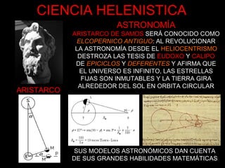 ARISTARCO
ASTRONOMÍA
ARISTARCO DE SAMOS SERÁ CONOCIDO COMO
ELCOPERNICO ANTIGUO: AL REVOLUCIONAR
LA ASTRONOMÍA DESDE EL HELIOCENTRISMO
DESTROZA LAS TESIS DE EUDOXO Y CALIPO
DE EPICICLOS Y DEFERENTES Y AFIRMA QUE
EL UNIVERSO ES INFINITO, LAS ESTRELLAS
FIJAS SON INMUTABLES Y LA TIERRA GIRA
ALREDEDOR DEL SOL EN ORBITA CIRCULAR
SUS MODELOS ASTRONÓMICOS DAN CUENTA
DE SUS GRANDES HABILIDADES MATEMÁTICAS
CIENCIA HELENISTICA
 