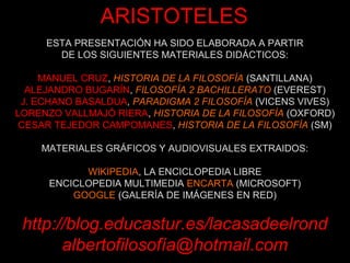 ESTA PRESENTACIÓN HA SIDO ELABORADA A PARTIR
DE LOS SIGUIENTES MATERIALES DIDÁCTICOS:
MANUEL CRUZ, HISTORIA DE LA FILOSOFÍA (SANTILLANA)
ALEJANDRO BUGARÍN, FILOSOFÍA 2 BACHILLERATO (EVEREST)
J. ECHANO BASALDUA, PARADIGMA 2 FILOSOFÍA (VICENS VIVES)
LORENZO VALLMAJÓ RIERA, HISTORIA DE LA FILOSOFÍA (OXFORD)
CESAR TEJEDOR CAMPOMANES, HISTORIA DE LA FILOSOFÍA (SM)
MATERIALES GRÁFICOS Y AUDIOVISUALES EXTRAIDOS:
WIKIPEDIA, LA ENCICLOPEDIA LIBRE
ENCICLOPEDIA MULTIMEDIA ENCARTA (MICROSOFT)
GOOGLE (GALERÍA DE IMÁGENES EN RED)
http://blog.educastur.es/lacasadeelrond
albertofilosofía@hotmail.com
ARISTOTELES
 