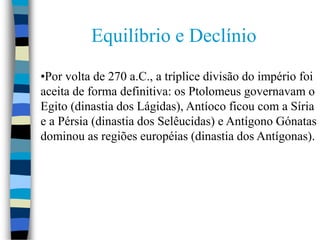 •Por volta de 270 a.C., a tríplice divisão do império foi
aceita de forma definitiva: os Ptolomeus governavam o
Egito (dinastia dos Lágidas), Antíoco ficou com a Síria
e a Pérsia (dinastia dos Selêucidas) e Antígono Gónatas
dominou as regiões européias (dinastia dos Antígonas).
Equilíbrio e Declínio
 