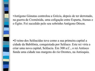 •Antígono Gónatas controlou a Grécia, depois de ter derrotado,
na guerra de Cremónida, uma coligação entre Esparta, Atenas e
o Egito. Foi sucedido pelo seu sobrinho Antígono Dóson.
•O reino dos Selêucidas teve como a sua primeira capital a
cidade da Babilônia, conquistada por Selêuco. Este rei viria a
criar uma nova capital, Selêucia. Em 300 a.C., o rei Antíoco
funda uma cidade nas margens do rio Orontes, na Antioquia.
 