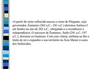 •A partir do reino selêucida nasceu o reino de Pérgamo, cujo
governador, Êumenes (263 a.C.- 241 a.C.) derrotou Antíoco I
em Sardes no ano de 262 a.C., obrigando-o a reconhecer a
independência. O sucessor de Êumenes, Átalo (241 a.C.-197
a.C.), derrotou os Gauleses. Com esta vitória, atribuiu-se-lhe o
título de rei e expandiu o seu território na Ásia Menor à custa
dos Selêucidas.
 