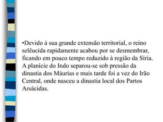 •Devido à sua grande extensão territorial, o reino
selêucida rapidamente acabou por se desmembrar,
ficando em pouco tempo reduzido à região da Síria.
A planície do Indo separou-se sob pressão da
dinastia dos Máurias e mais tarde foi a vez do Irão
Central, onde nasceu a dinastia local dos Partos
Arsácidas.
 