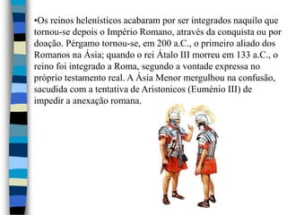 •Os reinos helenísticos acabaram por ser integrados naquilo que
tornou-se depois o Império Romano, através da conquista ou por
doação. Pérgamo tornou-se, em 200 a.C., o primeiro aliado dos
Romanos na Ásia; quando o rei Átalo III morreu em 133 a.C., o
reino foi integrado a Roma, segundo a vontade expressa no
próprio testamento real. A Ásia Menor mergulhou na confusão,
sacudida com a tentativa de Aristonicos (Euménio III) de
impedir a anexação romana.
 