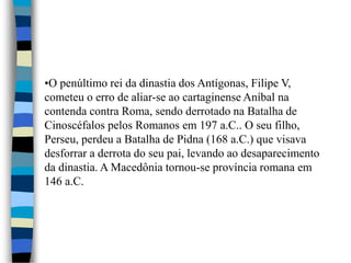 •O penúltimo rei da dinastia dos Antígonas, Filipe V,
cometeu o erro de aliar-se ao cartaginense Aníbal na
contenda contra Roma, sendo derrotado na Batalha de
Cinoscéfalos pelos Romanos em 197 a.C.. O seu filho,
Perseu, perdeu a Batalha de Pidna (168 a.C.) que visava
desforrar a derrota do seu pai, levando ao desaparecimento
da dinastia. A Macedônia tornou-se província romana em
146 a.C.
 