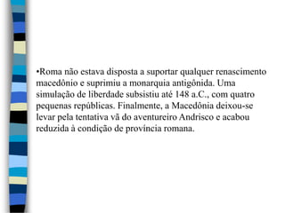 •Roma não estava disposta a suportar qualquer renascimento
macedônio e suprimiu a monarquia antigônida. Uma
simulação de liberdade subsistiu até 148 a.C., com quatro
pequenas repúblicas. Finalmente, a Macedônia deixou-se
levar pela tentativa vã do aventureiro Andrisco e acabou
reduzida à condição de província romana.
 