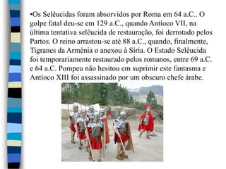 •Os Selêucidas foram absorvidos por Roma em 64 a.C.. O
golpe fatal deu-se em 129 a.C., quando Antíoco VII, na
última tentativa selêucida de restauração, foi derrotado pelos
Partos. O reino arrastou-se até 88 a.C., quando, finalmente,
Tigranes da Arménia o anexou à Síria. O Estado Selêucida
foi temporariamente restaurado pelos romanos, entre 69 a.C.
e 64 a.C. Pompeu não hesitou em suprimir este fantasma e
Antíoco XIII foi assassinado por um obscuro chefe árabe.
 