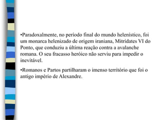 •Paradoxalmente, no período final do mundo helenístico, foi
um monarca helenizado de origem iraniana, Mitrídates VI do
Ponto, que conduziu a última reação contra a avalanche
romana. O seu fracasso heróico não serviu para impedir o
inevitável.
•Romanos e Partos partilharam o imenso território que foi o
antigo império de Alexandre.
 