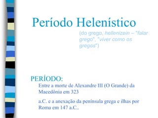 Período Helenístico
(do grego, hellenizein – "falar
grego", "viver como os
gregos")
PERÍODO:
Entre a morte de Alexandre III (O Grande) da
Macedônia em 323
a.C. e a anexação da península grega e ilhas por
Roma em 147 a.C..
 