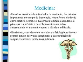Medicina:
•Herófilo, considerado o fundador da anatomia, fez estudos
importantes no campo da frenologia, tendo feito a distinção
entre cérebro e cerebelo. Descreveu também o duodeno, o
pâncreas e a próstata e descobriu o ritmo do pulso,
apresentando lei matemática para a sístole e a diástole.
•Erasístrato, considerado o iniciador da fisiologia, salientou-
se pelo estudo dos vasos sanguíneos e da circulação do
sangue. Descreveu também os pulmões.
 