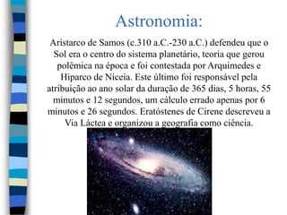 Astronomia:
Aristarco de Samos (c.310 a.C.-230 a.C.) defendeu que o
Sol era o centro do sistema planetário, teoria que gerou
polêmica na época e foi contestada por Arquimedes e
Hiparco de Niceia. Este último foi responsável pela
atribuição ao ano solar da duração de 365 dias, 5 horas, 55
minutos e 12 segundos, um cálculo errado apenas por 6
minutos e 26 segundos. Eratóstenes de Cirene descreveu a
Via Láctea e organizou a geografia como ciência.
 