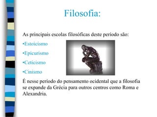 Filosofia:
As principais escolas filosóficas deste período são:
•Estoicismo
•Epicurismo
•Ceticismo
•Cinismo
É nesse período do pensamento ocidental que a filosofia
se expande da Grécia para outros centros como Roma e
Alexandria.
 