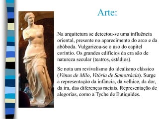 Arte:
Na arquitetura se detectou-se uma influência
oriental, presente no aparecimento do arco e da
abóboda. Vulgarizou-se o uso do capitel
coríntio. Os grandes edifícios da era são de
natureza secular (teatros, estádios).
Se nota um revivalismo do idealismo clássico
(Vénus de Milo, Vitória de Samotrácia). Surge
a representação da infância, da velhice, da dor,
da ira, das diferenças raciais. Representação de
alegorias, como a Tyche de Eutíquides.
 