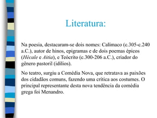 Literatura:
Na poesia, destacaram-se dois nomes: Calímaco (c.305-c.240
a.C.), autor de hinos, epigramas e de dois poemas épicos
(Hécale e Aitia), e Teócrito (c.300-206 a.C.), criador do
gênero pastoril (idílios).
No teatro, surgiu a Comédia Nova, que retratava as paixões
dos cidadãos comuns, fazendo uma crítica aos costumes. O
principal representante desta nova tendência da comédia
grega foi Menandro.
 