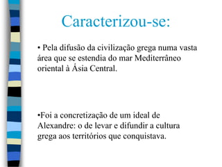 Caracterizou-se:
• Pela difusão da civilização grega numa vasta
área que se estendia do mar Mediterrâneo
oriental à Ásia Central.
•Foi a concretização de um ideal de
Alexandre: o de levar e difundir a cultura
grega aos territórios que conquistava.
 