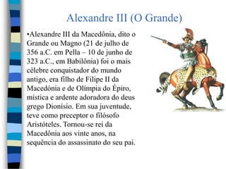 Alexandre III (O Grande)
•Alexandre III da Macedônia, dito o
Grande ou Magno (21 de julho de
356 a.C. em Pella – 10 de junho de
323 a.C., em Babilônia) foi o mais
célebre conquistador do mundo
antigo, era filho de Filipe II da
Macedónia e de Olímpia do Épiro,
mística e ardente adoradora do deus
grego Dionísio. Em sua juventude,
teve como preceptor o filósofo
Aristóteles. Tornou-se rei da
Macedônia aos vinte anos, na
sequência do assassinato do seu pai.
 