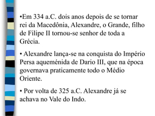 •Em 334 a.C. dois anos depois de se tornar
rei da Macedônia, Alexandre, o Grande, filho
de Filipe II tornou-se senhor de toda a
Grécia.
• Alexandre lança-se na conquista do Império
Persa aqueménida de Dario III, que na época
governava praticamente todo o Médio
Oriente.
• Por volta de 325 a.C. Alexandre já se
achava no Vale do Indo.
 