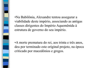 •Na Babilônia, Alexandre tentou assegurar a
viabilidade deste império, associando as antigas
classes dirigentes do Império Aquemênida à
estrutura de governo do seu império.
•A morte prematura do rei, aos trinta e três anos,
deu por terminado este original projeto, na época
criticado por macedônios e gregos.
 