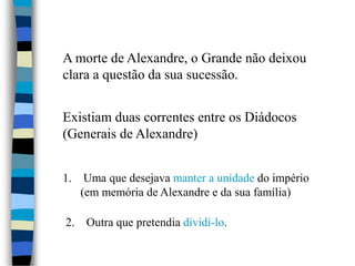 A morte de Alexandre, o Grande não deixou
clara a questão da sua sucessão.
Existiam duas correntes entre os Diádocos
(Generais de Alexandre)
1. Uma que desejava manter a unidade do império
(em memória de Alexandre e da sua família)
2. Outra que pretendia dividi-lo.
 