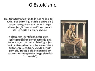 O Estoicismo

Doutrina filosófica fundada por Zenão de
  Cítio, que afirma que todo o universo é
   corpóreo e governado por um Logos
   divino (noção que os estóicos tomam
        de Heráclito e desenvolvem).

    A alma está identificada com este
     princípio divino, como parte de um
   todo ao qual pertence. Este lógos (ou
  razão universal) ordena todas as coisas:
    tudo surge a partir dele e de acordo
    com ele, graças a ele o mundo é um
   cosmos (termo que em grego significa
                 "harmonia").
 