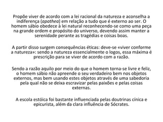 Propõe viver de acordo com a lei racional da natureza e aconselha a
   indiferença (apathea) em relação a tudo que é externo ao ser. O
homem sábio obedece à lei natural reconhecendo-se como uma peça
 na grande ordem e propósito do universo, devendo assim manter a
            serenidade perante as tragédias e coisas boas.

A partir disso surgem consequências éticas: deve-se «viver conforme
a natureza»: sendo a natureza essencialmente o logos, essa máxima é
            prescrição para se viver de acordo com a razão.

Sendo a razão aquilo por meio do que o homem torna-se livre e feliz,
  o homem sábio não apreende o seu verdadeiro bem nos objetos
 externos, mas bem usando estes objetos através de uma sabedoria
    pela qual não se deixa escravizar pelas paixões e pelas coisas
                              externas.

  A escola estóica foi bastante influenciada pelas doutrinas cínica e
           epicurista, além da clara influência de Sócrates.
 
