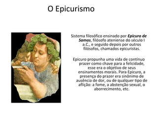 O Epicurismo

     Sistema filosófico ensinado por Epicuro de
          Samos, filósofo ateniense do século I
            a.C., e seguido depois por outros
            filósofos, chamados epicuristas.

      Epicuro propunha uma vida de contínuo
         prazer como chave para a felicidade,
               esse era o objetivo de seus
         ensinamentos morais. Para Epicuro, a
          presença do prazer era sinônimo de
       ausência de dor, ou de qualquer tipo de
         aflição: a fome, a abstenção sexual, o
                   aborrecimento, etc.
 
