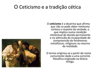 O Ceticismo e a tradição cética

               O ceticismo é a doutrina que afirma
                  que não se pode obter nenhuma
                  certeza a respeito da verdade, o
                     que implica numa condição
                 intelectual de dúvida permanente
                 e na admissão da incapacidade de
                    compreensão de fenômenos
                  metafísicos, religiosos ou mesmo
                            da realidade.

               O termo originou-se a partir do nome
                  comumente dado a uma corrente
                    filosófica originada na Grécia
                                Antiga.
 