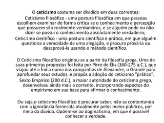 O ceticismo costuma ser dividido em duas correntes:
     Ceticismo filosófico - uma postura filosófica em que pessoas
 escolhem examinar de forma crítica se o conhecimento e percepção
 que possuem são realmente verdadeiros, e se alguém pode ou não
     dizer se possui o conhecimento absolutamente verdadeiro;
Ceticismo científico - uma postura científica e prática, em que alguém
   questiona a veracidade de uma alegação, e procura prová-la ou
               desaprová-la usando o método científico.

 O Ceticismo filosófico originou-se a partir da filosofia grega. Uma de
suas primeiras propostas foi feita por Pirro de Élis (360-275 a.C.), que
viajou até a Índia numa das campanhas de Alexandre, o Grande para
 aprofundar seus estudos, e propôs a adoção do ceticismo "prático",
  Sexto Empírico (200 d.C.), a maior autoridade do ceticismo grego,
    desenvolveu ainda mais a corrente, incorporando aspectos do
        empirismo em sua base para afirmar o conhecimento.

 Ou seja,o ceticismo filosófico é procurar saber, não se contentando
  com a ignorância fornecida atualmente pelos meios públicos, por
   meio da dúvida. Opõem-se ao dogmatismo, em que é possível
                         conhecer a verdade.
 