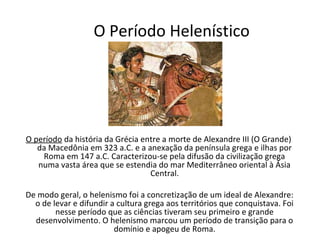O Período Helenístico




O período da história da Grécia entre a morte de Alexandre III (O Grande)
   da Macedônia em 323 a.C. e a anexação da península grega e ilhas por
    Roma em 147 a.C. Caracterizou-se pela difusão da civilização grega
   numa vasta área que se estendia do mar Mediterrâneo oriental à Ásia
                                  Central.

De modo geral, o helenismo foi a concretização de um ideal de Alexandre:
  o de levar e difundir a cultura grega aos territórios que conquistava. Foi
        nesse período que as ciências tiveram seu primeiro e grande
  desenvolvimento. O helenismo marcou um período de transição para o
                         domínio e apogeu de Roma.
 
