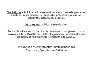 O ecletismo: não há uma única e predominante forma de pensar, ou
   escola de pensamento. Há várias interpretações e junções de
                 diferentes pensadores e teorias;

               Tema central: a ética: a arte de viver;

Para a filosofia, contudo, o helenismo marcou o surgimento de um
novo período: a filosofia helenística (cujo início é tradicionalmente
        associado com a morte de Alexandre, em 323 a.C.);


        As principais escolas filosóficas deste período são:
               Estoicismo, Epicurismo e Ceticismo
 