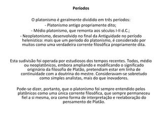 Períodos

            O platonismo é geralmente dividido em três períodos:
                    - Platonismo antigo propriamente dito;
           - Médio platonismo, que remonta aos séculos I-II d.C.;
     - Neoplatonismo, desenvolvido no final da Antiguidade no período
       helenístico: mais que um período do platonismo, é considerado por
       muitos como uma verdadeira corrente filosófica propriamente dita.


Esta sudivisão foi operada por estudiosos dos tempos recentes. Todos, médio
        ou neoplatônicos, embora ampliando e modificando o significado
          originário da filosofia de Platão, pretendiam estar em linha de
      continuidade com a doutrina do mestre. Consideravam-se sobretudo
                 como simples analistas, mais do que inovadores.

   Pode-se dizer, portanto, que o platonismo foi sempre entendido pelos
   platônicos como uma única corrente filosófica, que sempre permaneceu
     fiel a si mesma, ora como forma de interpretação e reelaboração do
                            pensamento de Platão.
 