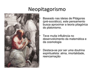 Neopitagorismo
    • Baseado nas ideias de Pitágoras
      (pré-socrático), este pensamento
      busca aproximar a teoria pitagórica
      do platonismo.

    • Teve muita influência no
      desenvolvimento da matemática e
      da cosmologia

    • Destaca-se por ser uma doutrina
      espiritualista: alma, imortalidade,
      reencarnação
 